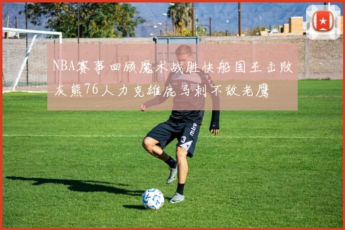 NBA赛事回顾魔术战胜快船国王击败灰熊76人力克雄鹿马刺不敌老鹰