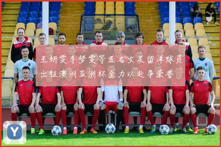 王妍雯李梦雯等五名女足留洋球员出征澳洲亚洲杯全力以赴争荣誉