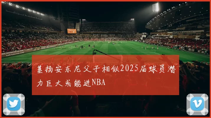 基扬安东尼父子相似2025届球员潜力巨大或能进NBA
