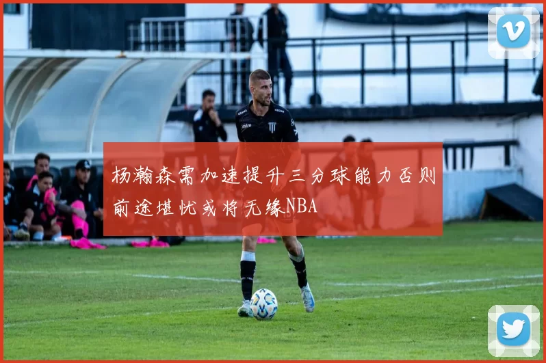 杨瀚森需加速提升三分球能力否则前途堪忧或将无缘NBA