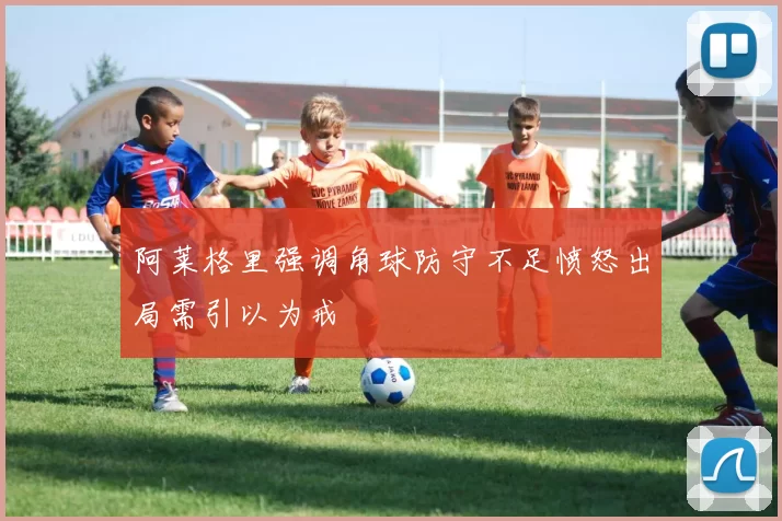 阿莱格里强调角球防守不足愤怒出局需引以为戒