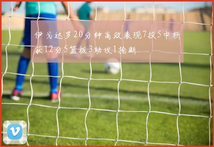 伊戈达罗20分钟高效表现7投5中斩获12分5篮板3助攻1抢断