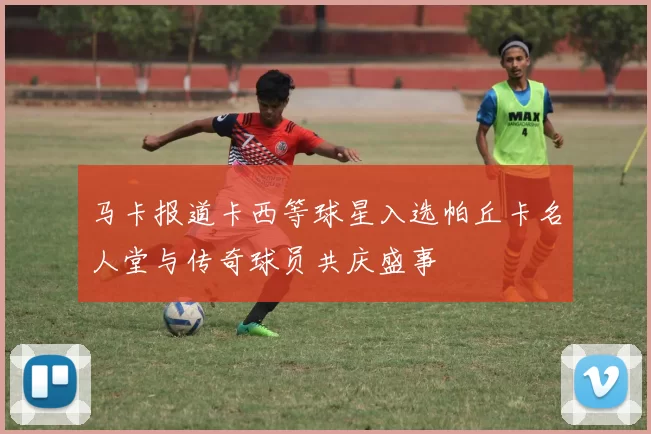 马卡报道卡西等球星入选帕丘卡名人堂与传奇球员共庆盛事