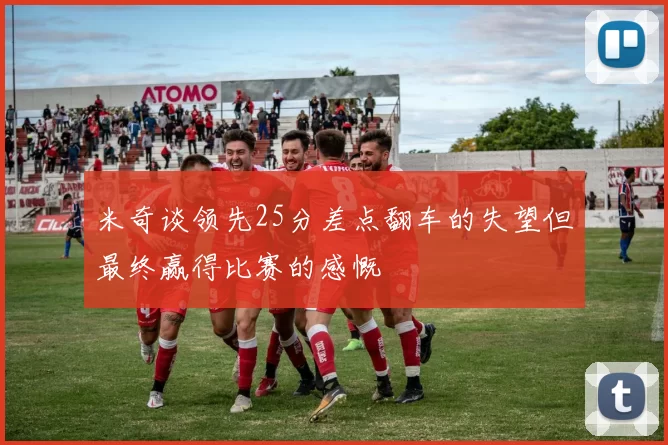米奇谈领先25分差点翻车的失望但最终赢得比赛的感慨