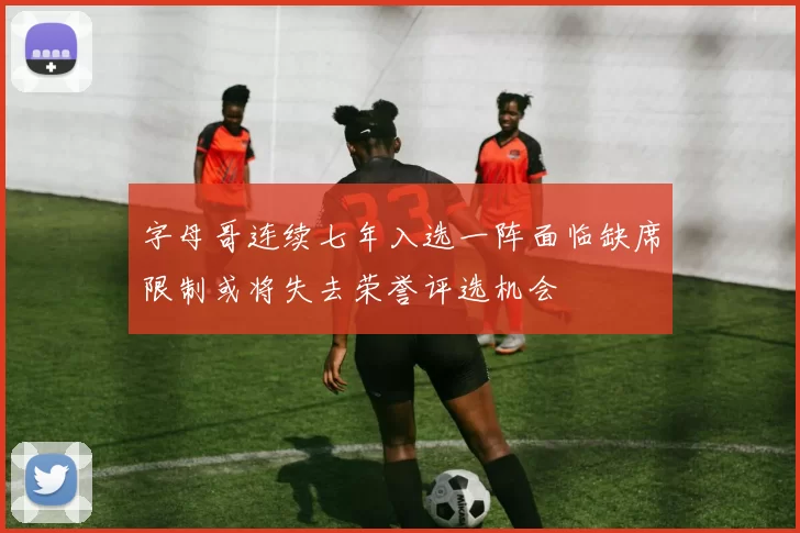 字母哥连续七年入选一阵面临缺席限制或将失去荣誉评选机会