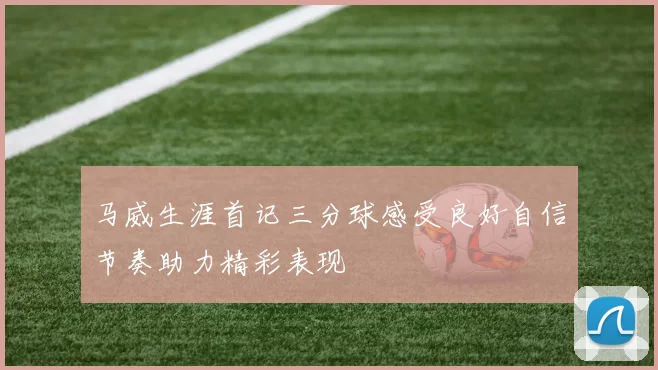 马威生涯首记三分球感受良好自信节奏助力精彩表现