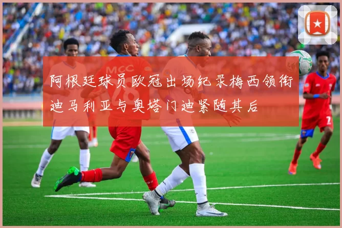 阿根廷球员欧冠出场纪录梅西领衔迪马利亚与奥塔门迪紧随其后