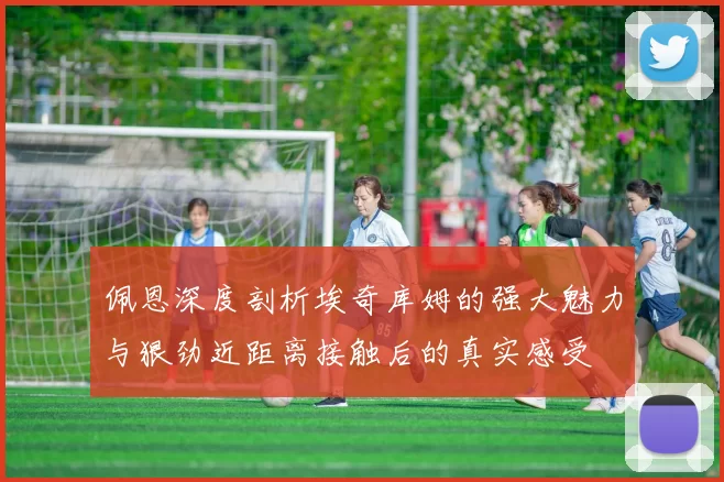 佩恩深度剖析埃奇库姆的强大魅力与狠劲近距离接触后的真实感受