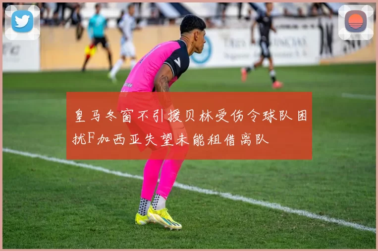 皇马冬窗不引援贝林受伤令球队困扰F加西亚失望未能租借离队