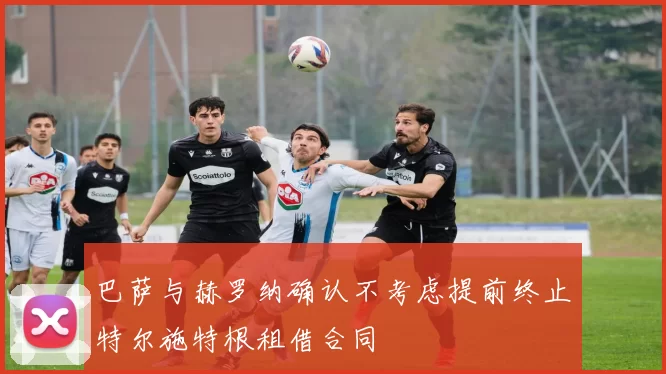 巴萨与赫罗纳确认不考虑提前终止特尔施特根租借合同