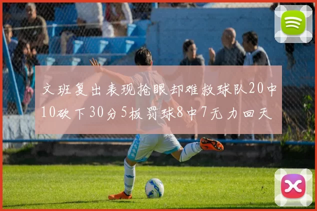 文班复出表现抢眼却难救球队20中10砍下30分5板罚球8中7无力回天