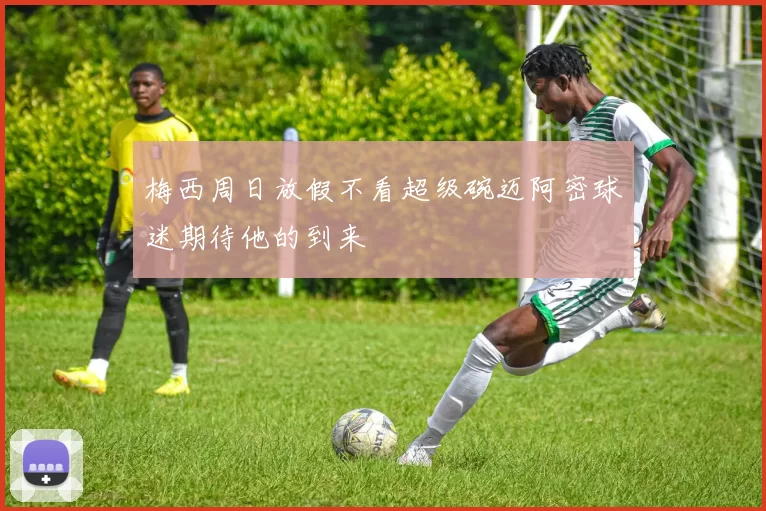 梅西周日放假不看超级碗迈阿密球迷期待他的到来