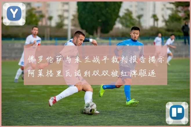 佛罗伦萨与米兰战平裁判报告揭示阿莱格里瓦诺利双双被红牌驱逐