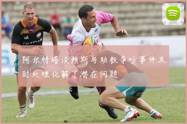 阿尔特塔谈赖斯与助教争吵事件及时处理化解了潜在问题